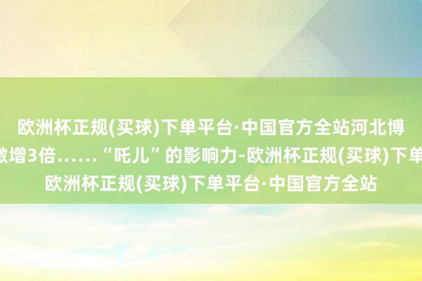 欧洲杯正规(买球)下单平台·中国官方全站河北博物院的参不雅量便激增3倍……“吒儿”的影响力-欧洲杯正规(买球)下单平台·中国官方全站