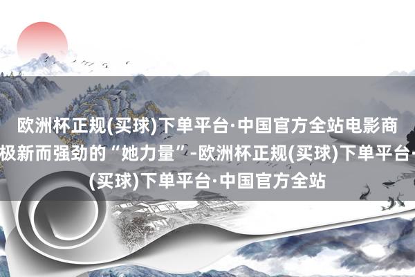 欧洲杯正规(买球)下单平台·中国官方全站电影商场将迎来一股极新而强劲的“她力量”-欧洲杯正规(买球)下单平台·中国官方全站