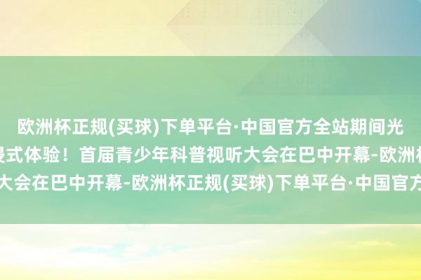 欧洲杯正规(买球)下单平台·中国官方全站期间光影 百部川扬 ｜ 千里浸式体验！首届青少年科普视听大会在巴中开幕-欧洲杯正规(买球)下单平台·中国官方全站