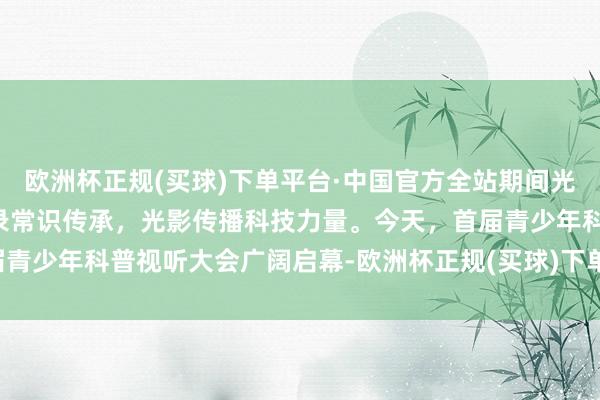 欧洲杯正规(买球)下单平台·中国官方全站期间光影 百部川扬 | 镜头纪录常识传承，光影传播科技力量。今天，首届青少年科普视听大会广阔启幕-欧洲杯正规(买球)下单平台·中国官方全站