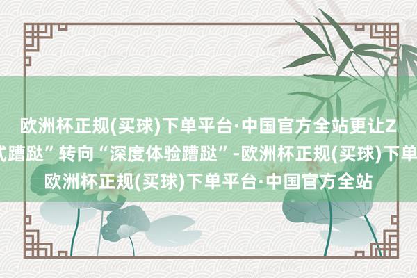 欧洲杯正规(买球)下单平台·中国官方全站更让Z世代搭客从“打卡式蹧跶”转向“深度体验蹧跶”-欧洲杯正规(买球)下单平台·中国官方全站