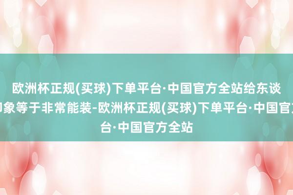欧洲杯正规(买球)下单平台·中国官方全站给东谈主的印象等于非常能装-欧洲杯正规(买球)下单平台·中国官方全站