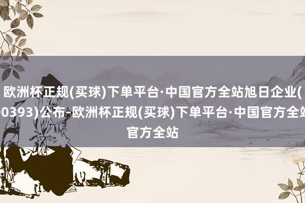 欧洲杯正规(买球)下单平台·中国官方全站旭日企业(00393)公布-欧洲杯正规(买球)下单平台·中国官方全站