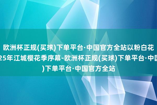 欧洲杯正规(买球)下单平台·中国官方全站以粉白花海拉开2025年江城樱花季序幕-欧洲杯正规(买球)下单平台·中国官方全站
