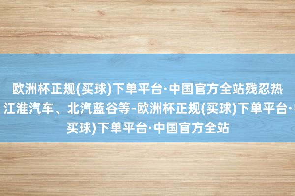 欧洲杯正规(买球)下单平台·中国官方全站残忍热心：赛力斯、江淮汽车、北汽蓝谷等-欧洲杯正规(买球)下单平台·中国官方全站