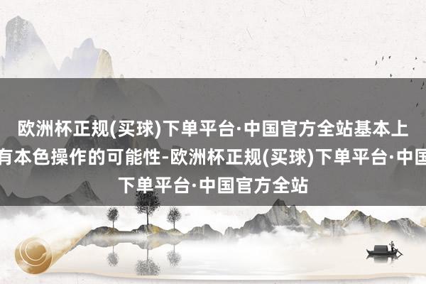 欧洲杯正规(买球)下单平台·中国官方全站基本上皆不太具有本色操作的可能性-欧洲杯正规(买球)下单平台·中国官方全站