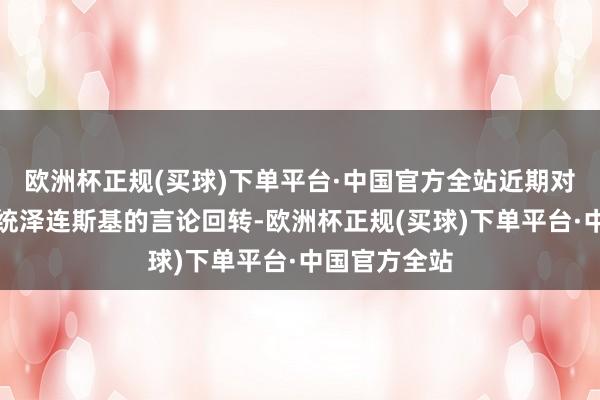 欧洲杯正规(买球)下单平台·中国官方全站近期对于乌克兰总统泽连斯基的言论回转-欧洲杯正规(买球)下单平台·中国官方全站