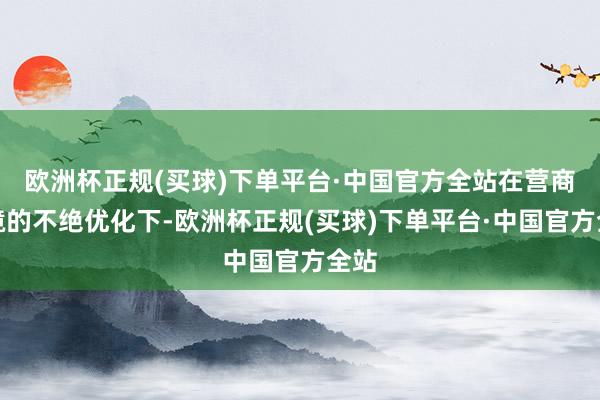欧洲杯正规(买球)下单平台·中国官方全站在营商环境的不绝优化下-欧洲杯正规(买球)下单平台·中国官方全站