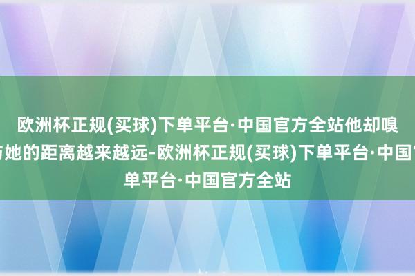 欧洲杯正规(买球)下单平台·中国官方全站他却嗅觉我方与她的距离越来越远-欧洲杯正规(买球)下单平台·中国官方全站