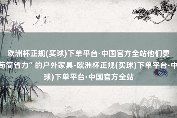 欧洲杯正规(买球)下单平台·中国官方全站他们更倾向登科“苟简省力”的户外家具-欧洲杯正规(买球)下单平台·中国官方全站