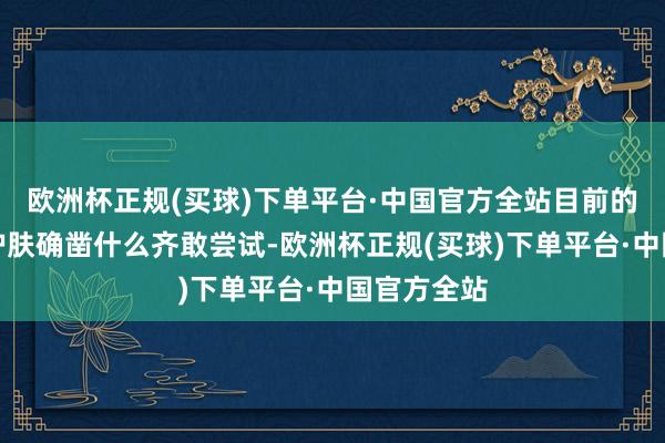 欧洲杯正规(买球)下单平台·中国官方全站目前的明星为了护肤确凿什么齐敢尝试-欧洲杯正规(买球)下单平台·中国官方全站