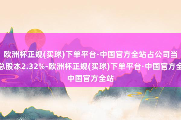 欧洲杯正规(买球)下单平台·中国官方全站占公司当今总股本2.32%-欧洲杯正规(买球)下单平台·中国官方全站