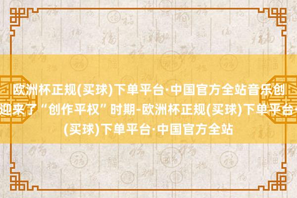 欧洲杯正规(买球)下单平台·中国官方全站音乐创作赛说念终于迎来了“创作平权”时期-欧洲杯正规(买球)下单平台·中国官方全站