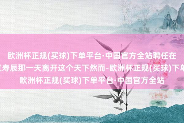 欧洲杯正规(买球)下单平台·中国官方全站聘任在她最爱的男东谈主过寿辰那一天离开这个天下然而-欧洲杯正规(买球)下单平台·中国官方全站