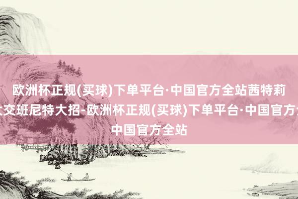 欧洲杯正规(买球)下单平台·中国官方全站茜特莉开大交班尼特大招-欧洲杯正规(买球)下单平台·中国官方全站