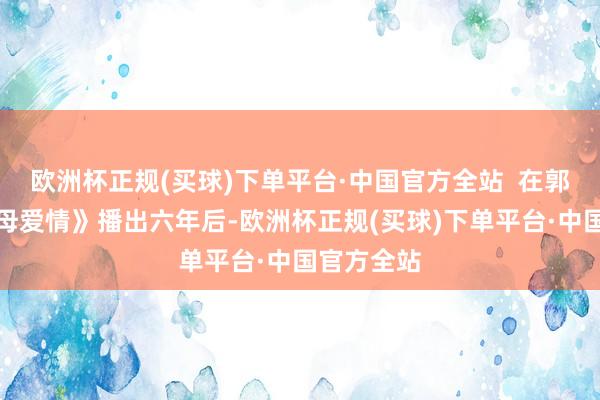 欧洲杯正规(买球)下单平台·中国官方全站  在郭涛版《父母爱情》播出六年后-欧洲杯正规(买球)下单平台·中国官方全站