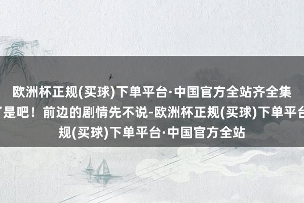 欧洲杯正规(买球)下单平台·中国官方全站齐全集结到花街大院了是吧！前边的剧情先不说-欧洲杯正规(买球)下单平台·中国官方全站