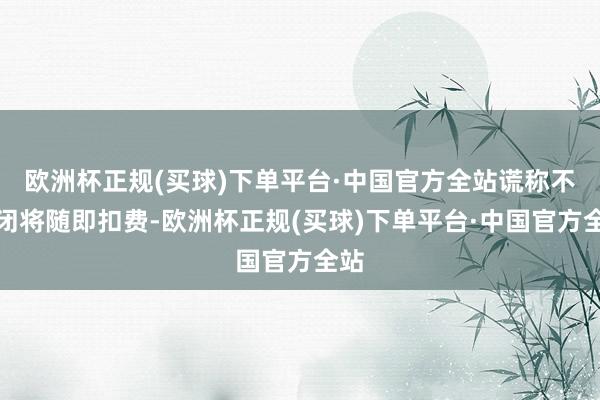 欧洲杯正规(买球)下单平台·中国官方全站谎称不关闭将随即扣费-欧洲杯正规(买球)下单平台·中国官方全站