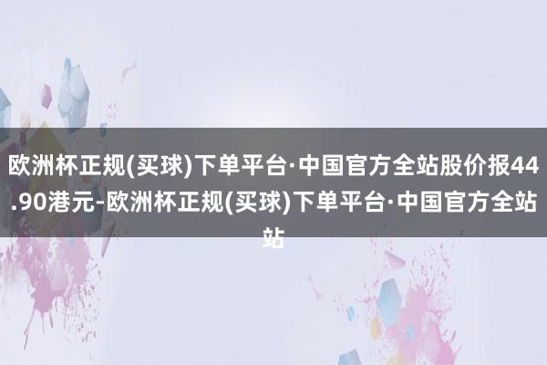 欧洲杯正规(买球)下单平台·中国官方全站股价报44.90港元-欧洲杯正规(买球)下单平台·中国官方全站