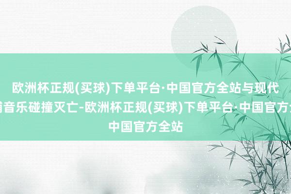 欧洲杯正规(买球)下单平台·中国官方全站与现代电辅音乐碰撞灭亡-欧洲杯正规(买球)下单平台·中国官方全站