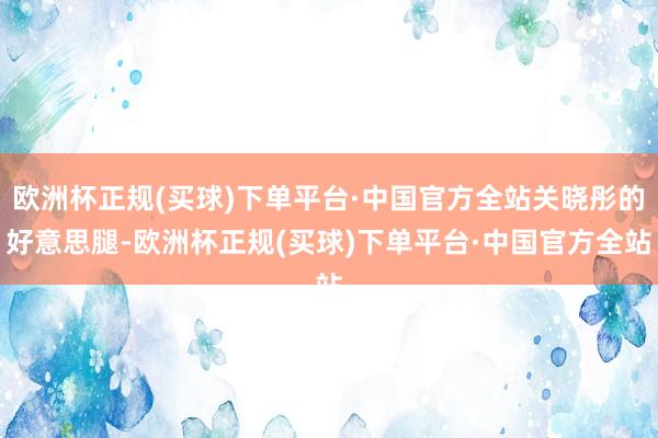 欧洲杯正规(买球)下单平台·中国官方全站关晓彤的好意思腿-欧洲杯正规(买球)下单平台·中国官方全站