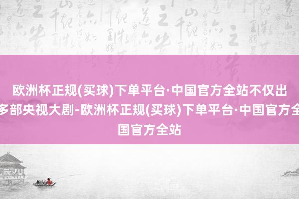 欧洲杯正规(买球)下单平台·中国官方全站不仅出演多部央视大剧-欧洲杯正规(买球)下单平台·中国官方全站