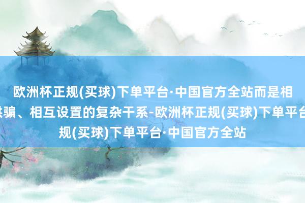 欧洲杯正规(买球)下单平台·中国官方全站而是相互试探、相互哄骗、相互设置的复杂干系-欧洲杯正规(买球)下单平台·中国官方全站