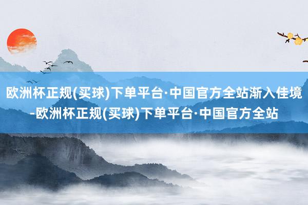 欧洲杯正规(买球)下单平台·中国官方全站渐入佳境-欧洲杯正规(买球)下单平台·中国官方全站
