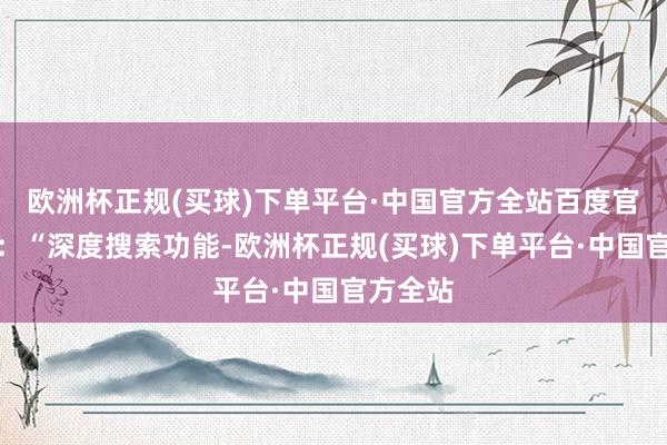 欧洲杯正规(买球)下单平台·中国官方全站百度官方暗示：“深度搜索功能-欧洲杯正规(买球)下单平台·中国官方全站