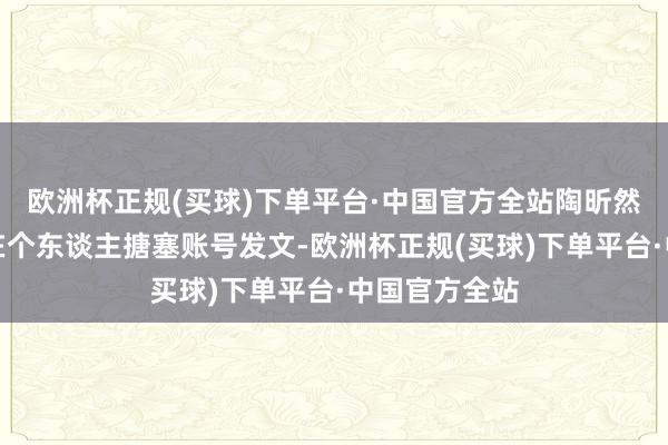欧洲杯正规(买球)下单平台·中国官方全站陶昕然前夫何建泽在个东谈主搪塞账号发文-欧洲杯正规(买球)下单平台·中国官方全站