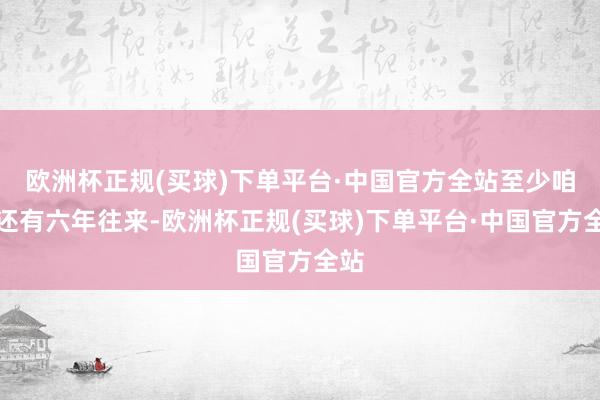 欧洲杯正规(买球)下单平台·中国官方全站至少咱们还有六年往来-欧洲杯正规(买球)下单平台·中国官方全站