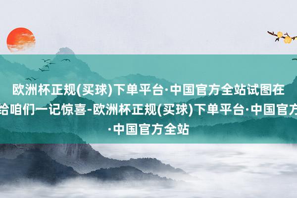 欧洲杯正规(买球)下单平台·中国官方全站试图在年前给咱们一记惊喜-欧洲杯正规(买球)下单平台·中国官方全站