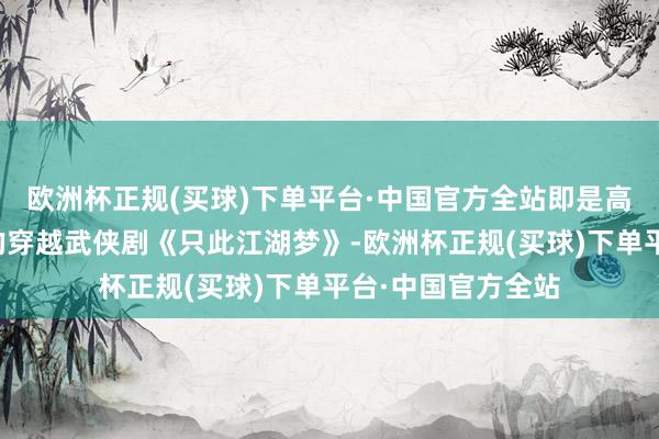 欧洲杯正规(买球)下单平台·中国官方全站即是高伟光、宣璐主演的穿越武侠剧《只此江湖梦》-欧洲杯正规(买球)下单平台·中国官方全站