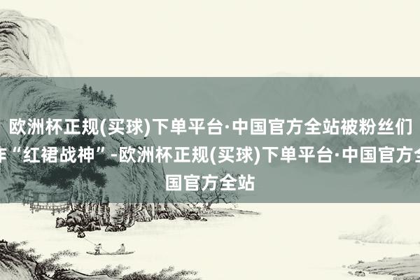 欧洲杯正规(买球)下单平台·中国官方全站被粉丝们称作“红裙战神”-欧洲杯正规(买球)下单平台·中国官方全站