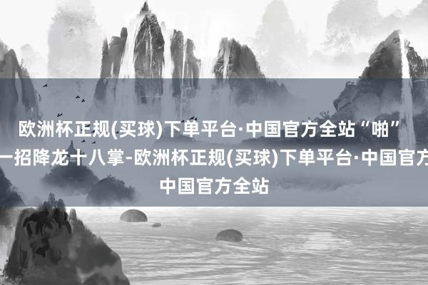 欧洲杯正规(买球)下单平台·中国官方全站“啪” 地来一招降龙十八掌-欧洲杯正规(买球)下单平台·中国官方全站