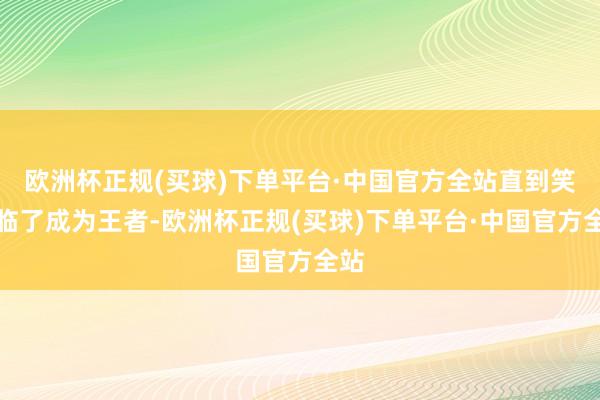 欧洲杯正规(买球)下单平台·中国官方全站直到笑到临了成为王者-欧洲杯正规(买球)下单平台·中国官方全站