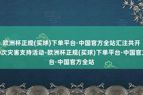 欧洲杯正规(买球)下单平台·中国官方全站汇注共开展420次灾害支持活动-欧洲杯正规(买球)下单平台·中国官方全站