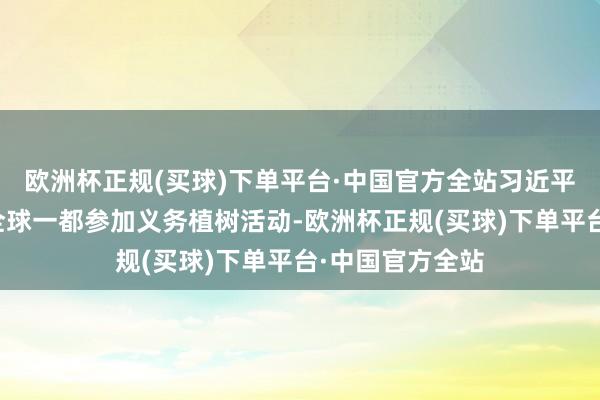 欧洲杯正规(买球)下单平台·中国官方全站习近平总文告同都门全球一都参加义务植树活动-欧洲杯正规(买球)下单平台·中国官方全站