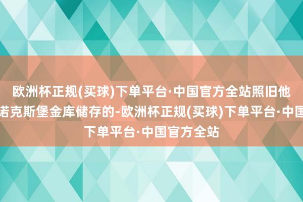 欧洲杯正规(买球)下单平台·中国官方全站照旧他国暂放在诺克斯堡金库储存的-欧洲杯正规(买球)下单平台·中国官方全站