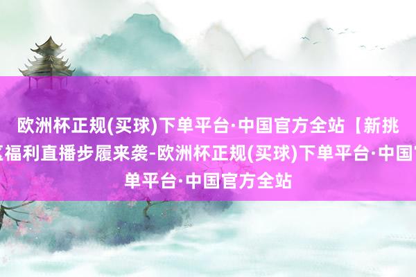 欧洲杯正规(买球)下单平台·中国官方全站【新挑战】新区福利直播步履来袭-欧洲杯正规(买球)下单平台·中国官方全站