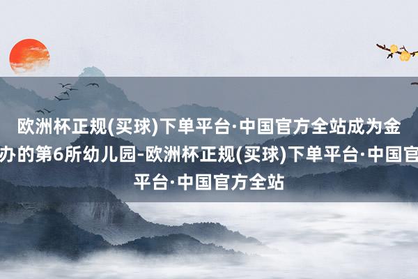 欧洲杯正规(买球)下单平台·中国官方全站成为金川区公办的第6所幼儿园-欧洲杯正规(买球)下单平台·中国官方全站