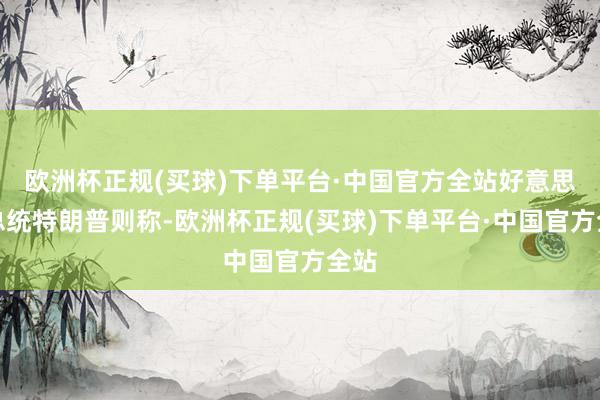 欧洲杯正规(买球)下单平台·中国官方全站好意思国总统特朗普则称-欧洲杯正规(买球)下单平台·中国官方全站