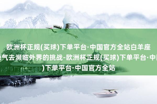 欧洲杯正规(买球)下单平台·中国官方全站白羊座们也更有勇气去濒临外界的挑战-欧洲杯正规(买球)下单平台·中国官方全站