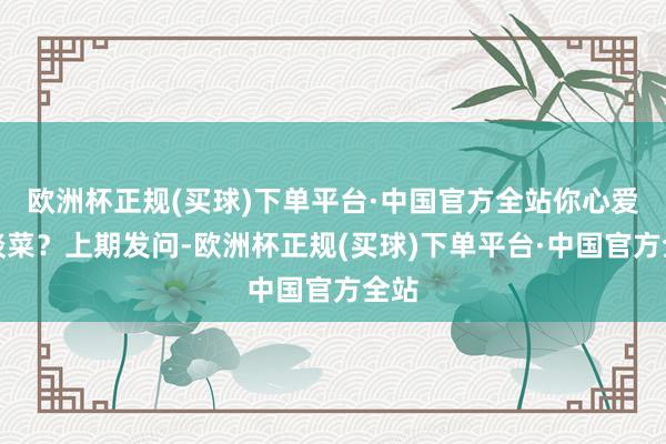 欧洲杯正规(买球)下单平台·中国官方全站你心爱哪谈菜？上期发问-欧洲杯正规(买球)下单平台·中国官方全站