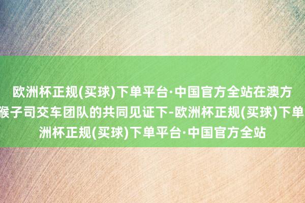 欧洲杯正规(买球)下单平台·中国官方全站在澳方客户代表、中车眉猴子司交车团队的共同见证下-欧洲杯正规(买球)下单平台·中国官方全站