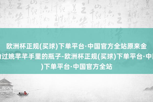 欧洲杯正规(买球)下单平台·中国官方全站原来金碧瑶曾因动过姚芊芊手里的瓶子-欧洲杯正规(买球)下单平台·中国官方全站