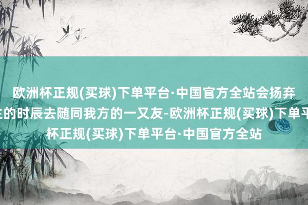 欧洲杯正规(买球)下单平台·中国官方全站会扬弃我方一个东说念主的时辰去随同我方的一又友-欧洲杯正规(买球)下单平台·中国官方全站