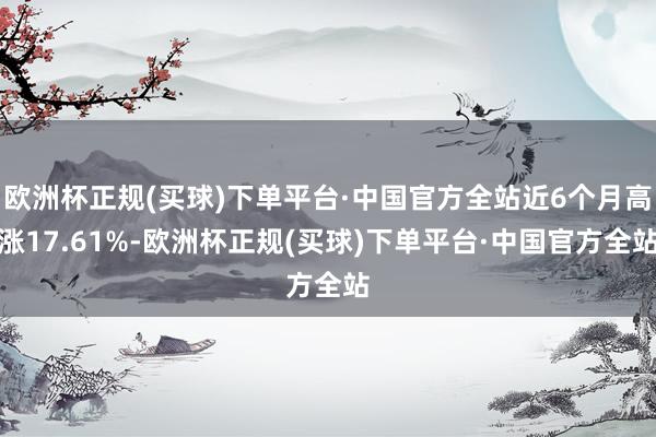 欧洲杯正规(买球)下单平台·中国官方全站近6个月高涨17.61%-欧洲杯正规(买球)下单平台·中国官方全站
