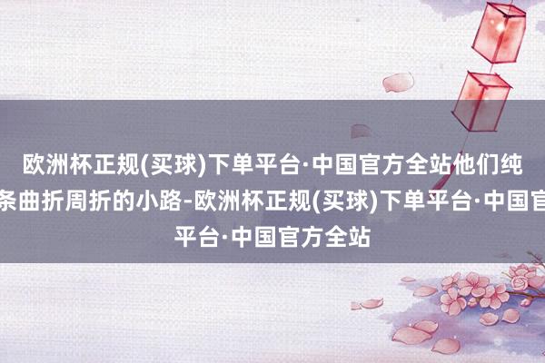 欧洲杯正规(买球)下单平台·中国官方全站他们纯熟每一条曲折周折的小路-欧洲杯正规(买球)下单平台·中国官方全站