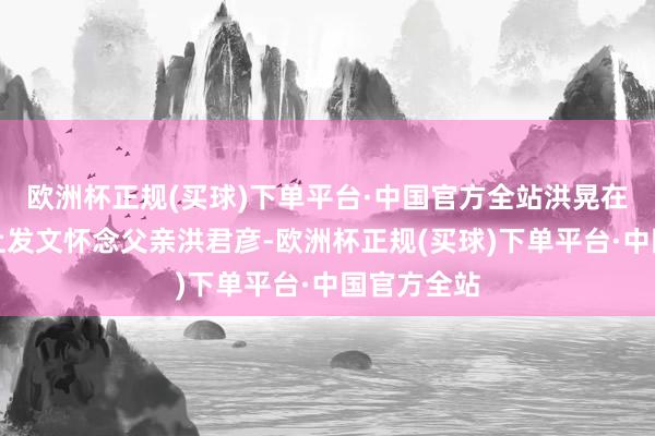 欧洲杯正规(买球)下单平台·中国官方全站洪晃在外交媒体上发文怀念父亲洪君彦-欧洲杯正规(买球)下单平台·中国官方全站
